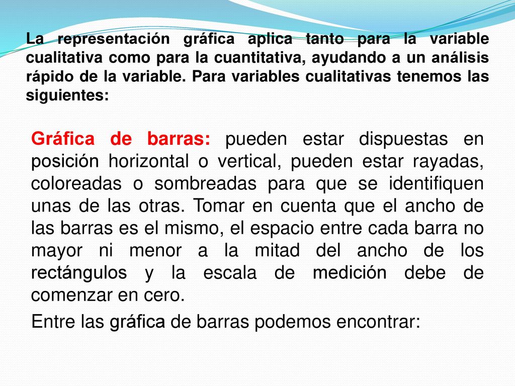 La representación gráfica aplica tanto para la variable cualitativa como para la cuantitativa, ayudando a un análisis rápido de la variable. Para variables cualitativas tenemos las siguientes: