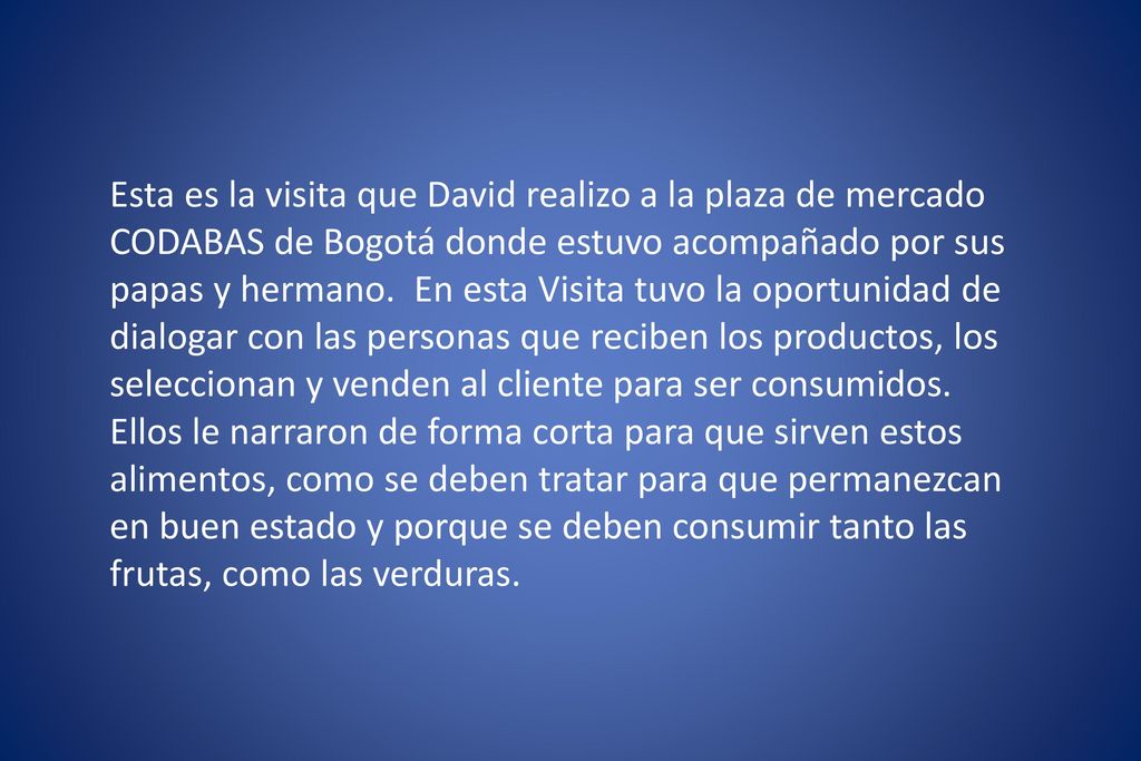 Esta es la visita que David realizo a la plaza de mercado CODABAS de Bogotá donde estuvo acompañado por sus papas y hermano. En esta Visita tuvo la oportunidad de dialogar con las personas que reciben los productos, los seleccionan y venden al cliente para ser consumidos.