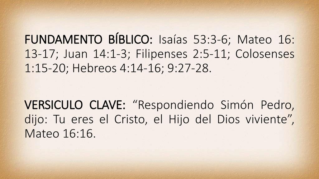 FUNDAMENTO BÍBLICO: Isaías 53:3-6; Mateo 16: 13-17; Juan 14:1-3; Filipenses 2:5-11; Colosenses 1:15-20; Hebreos 4:14-16; 9:27-28.