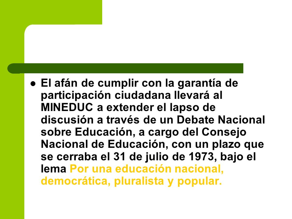 El afán de cumplir con la garantía de participación ciudadana llevará al MINEDUC a extender el lapso de discusión a través de un Debate Nacional sobre Educación, a cargo del Consejo Nacional de Educación, con un plazo que se cerraba el 31 de julio de 1973, bajo el lema Por una educación nacional, democrática, pluralista y popular.