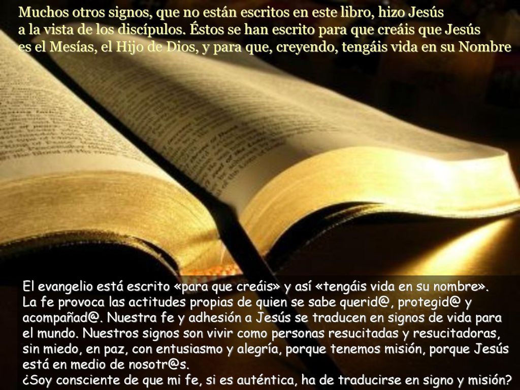 Muchos otros signos, que no están escritos en este libro, hizo Jesús a la vista de los discípulos. Éstos se han escrito para que creáis que Jesús es el Mesías, el Hijo de Dios, y para que, creyendo, tengáis vida en su Nombre
