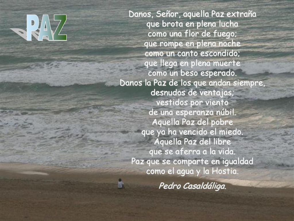 Danos, Señor, aquella Paz extraña que brota en plena lucha como una flor de fuego; que rompe en plena noche como un canto escondido; que llega en plena muerte como un beso esperado. Danos la Paz de los que andan siempre, desnudos de ventajas; vestidos por viento de una esperanza núbil. Aquella Paz del pobre que ya ha vencido el miedo. Aquella Paz del libre que se aferra a la vida. Paz que se comparte en igualdad como el agua y la Hostia.