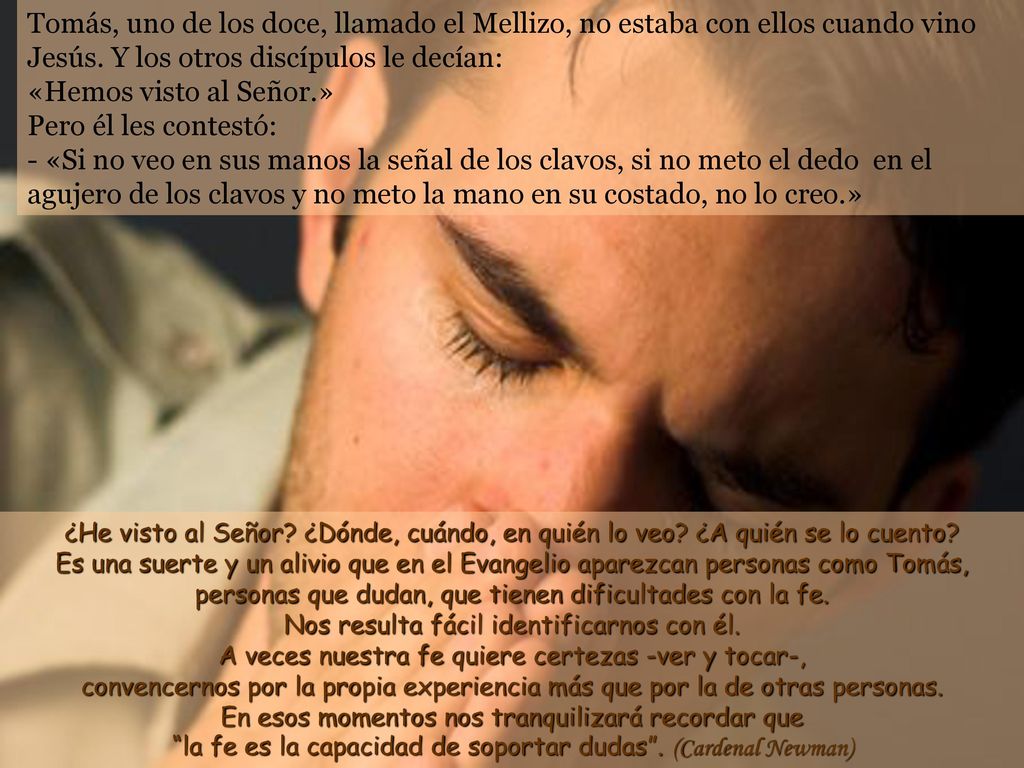 Tomás, uno de los doce, llamado el Mellizo, no estaba con ellos cuando vino Jesús. Y los otros discípulos le decían: «Hemos visto al Señor.» Pero él les contestó: - «Si no veo en sus manos la señal de los clavos, si no meto el dedo en el agujero de los clavos y no meto la mano en su costado, no lo creo.»
