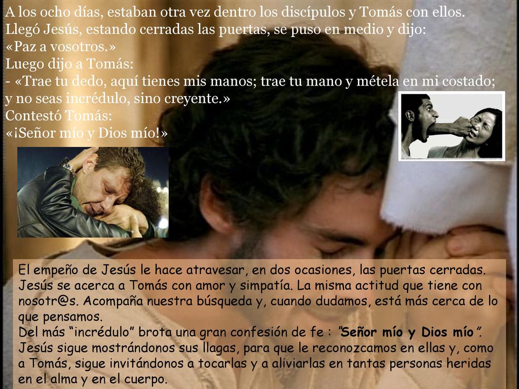 A los ocho días, estaban otra vez dentro los discípulos y Tomás con ellos. Llegó Jesús, estando cerradas las puertas, se puso en medio y dijo: «Paz a vosotros.» Luego dijo a Tomás: - «Trae tu dedo, aquí tienes mis manos; trae tu mano y métela en mi costado; y no seas incrédulo, sino creyente.» Contestó Tomás: «¡Señor mío y Dios mío!»