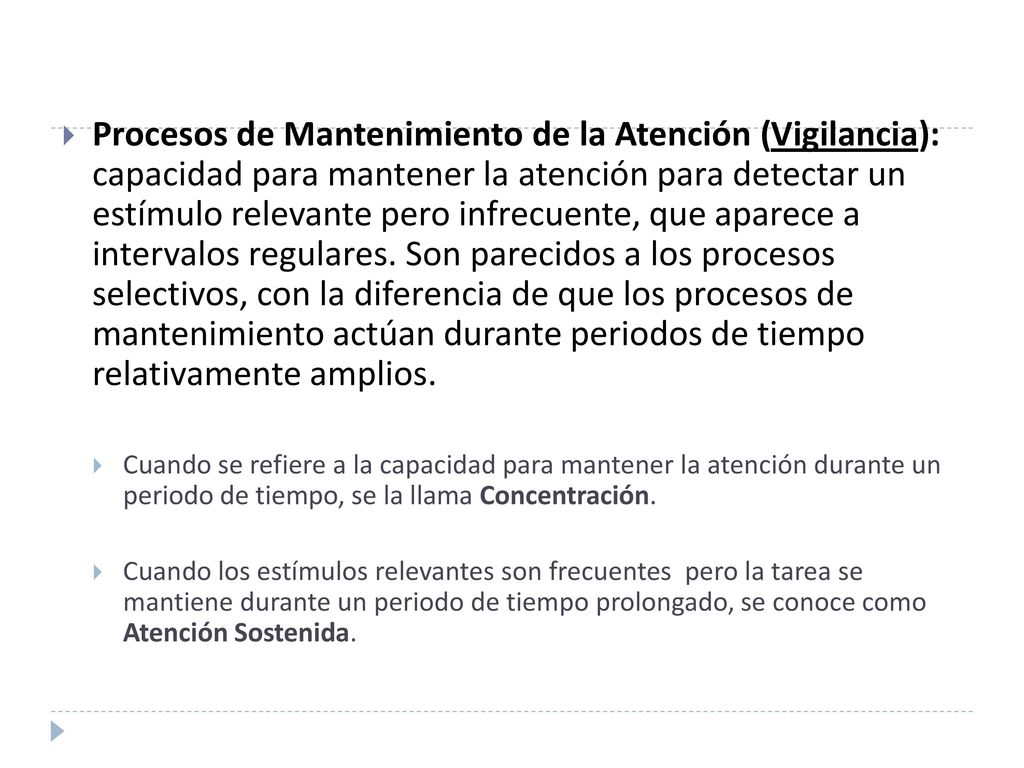 Procesos de Mantenimiento de la Atención (Vigilancia): capacidad para mantener la atención para detectar un estímulo relevante pero infrecuente, que aparece a intervalos regulares. Son parecidos a los procesos selectivos, con la diferencia de que los procesos de mantenimiento actúan durante periodos de tiempo relativamente amplios.