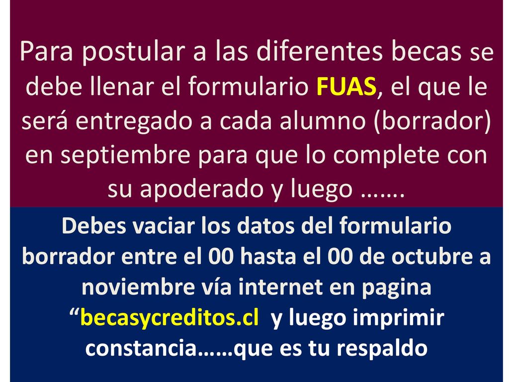 Para postular a las diferentes becas se debe llenar el formulario FUAS, el que le será entregado a cada alumno (borrador) en septiembre para que lo complete con su apoderado y luego …….