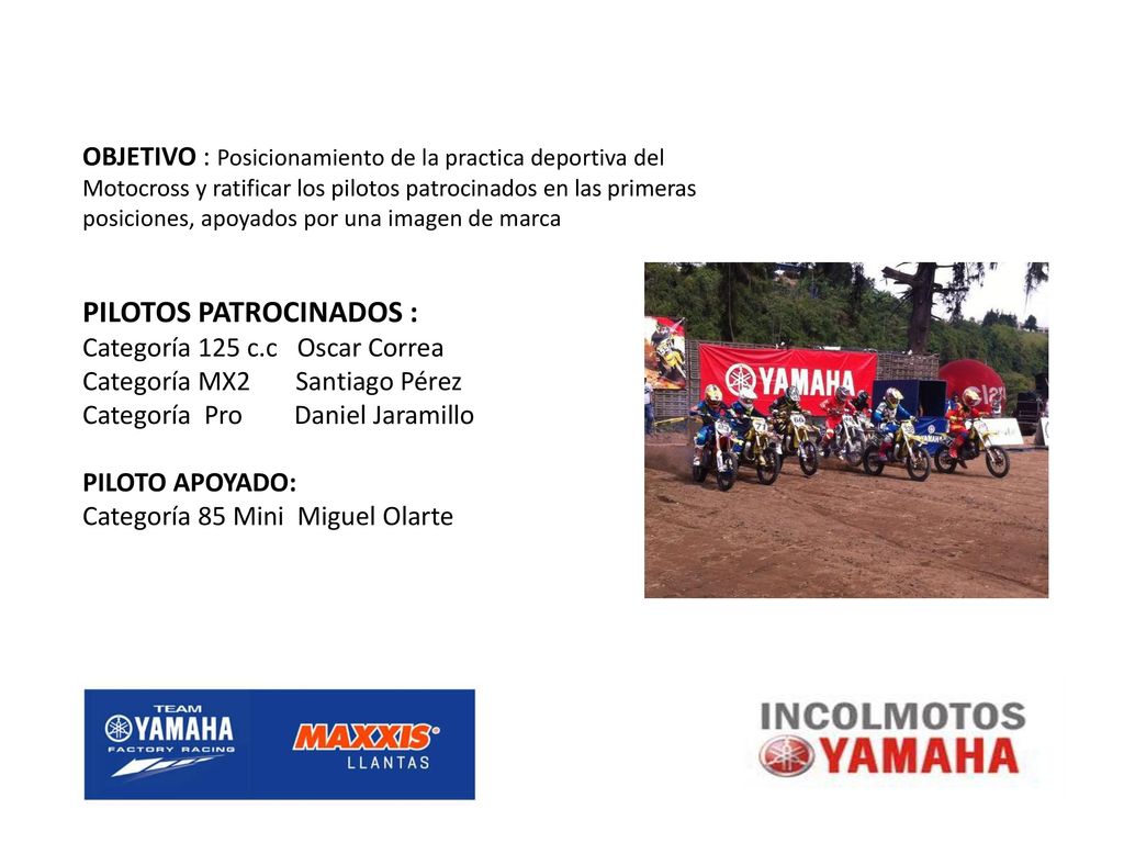 OBJETIVO : Posicionamiento de la practica deportiva del Motocross y ratificar los pilotos patrocinados en las primeras posiciones, apoyados por una imagen de marca PILOTOS PATROCINADOS : Categoría 125 c.c Oscar Correa Categoría MX2 Santiago Pérez Categoría Pro Daniel Jaramillo PILOTO APOYADO: Categoría 85 Mini Miguel Olarte