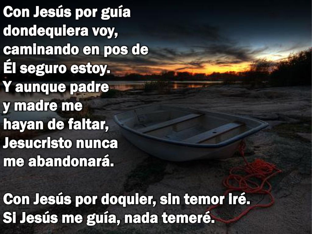 Con Jesús por guía dondequiera voy, caminando en pos de Él seguro estoy. Y aunque padre y madre me hayan de faltar, Jesucristo nunca me abandonará.