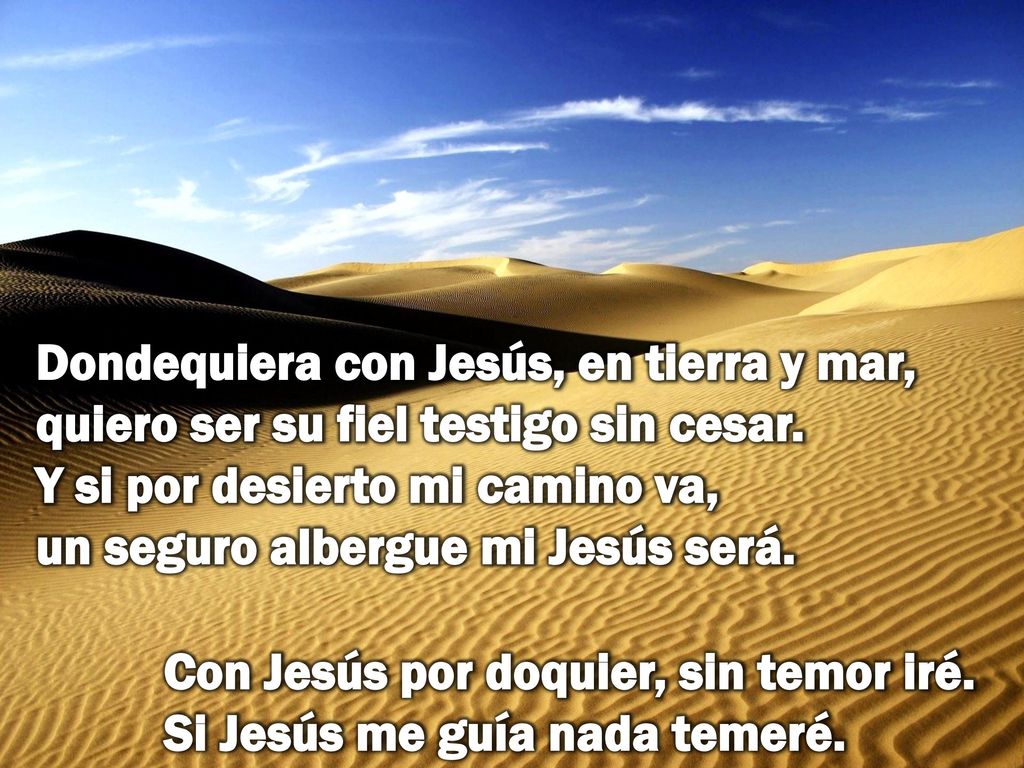 Dondequiera con Jesús, en tierra y mar, quiero ser su fiel testigo sin cesar. Y si por desierto mi camino va, un seguro albergue mi Jesús será.