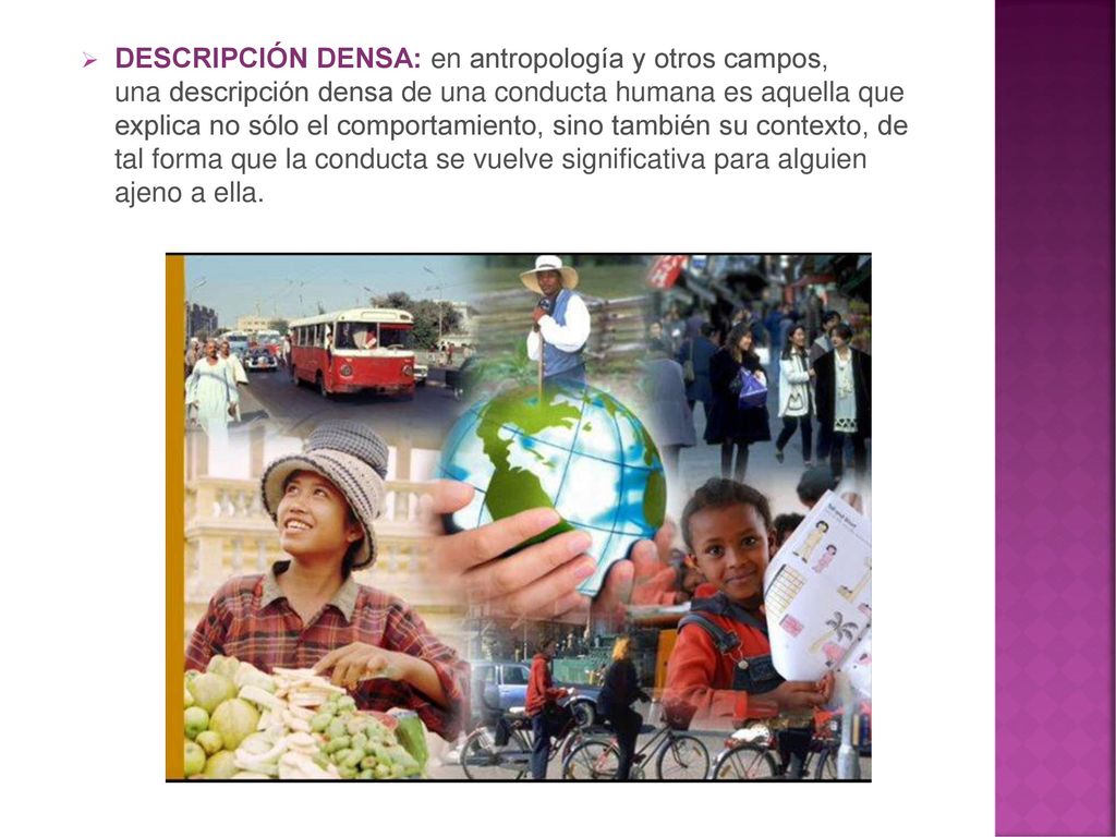 DESCRIPCIÓN DENSA: en antropología y otros campos, una descripción densa de una conducta humana es aquella que explica no sólo el comportamiento, sino también su contexto, de tal forma que la conducta se vuelve significativa para alguien ajeno a ella.
