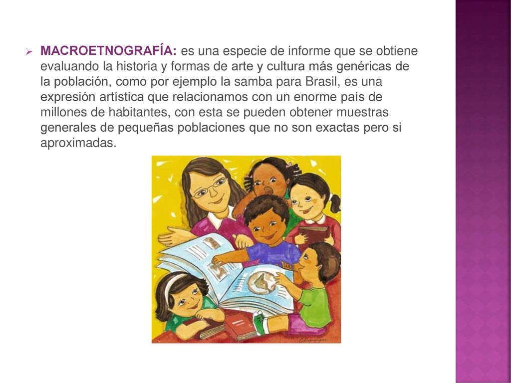 MACROETNOGRAFÍA: es una especie de informe que se obtiene evaluando la historia y formas de arte y cultura más genéricas de la población, como por ejemplo la samba para Brasil, es una expresión artística que relacionamos con un enorme país de millones de habitantes, con esta se pueden obtener muestras generales de pequeñas poblaciones que no son exactas pero si aproximadas.