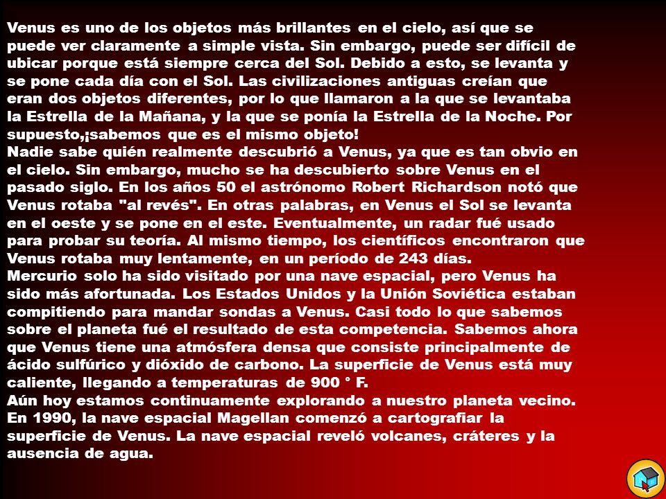 Venus es uno de los objetos más brillantes en el cielo, así que se puede ver claramente a simple vista. Sin embargo, puede ser difícil de ubicar porque está siempre cerca del Sol. Debido a esto, se levanta y se pone cada día con el Sol. Las civilizaciones antiguas creían que eran dos objetos diferentes, por lo que llamaron a la que se levantaba la Estrella de la Mañana, y la que se ponía la Estrella de la Noche. Por supuesto,¡sabemos que es el mismo objeto!