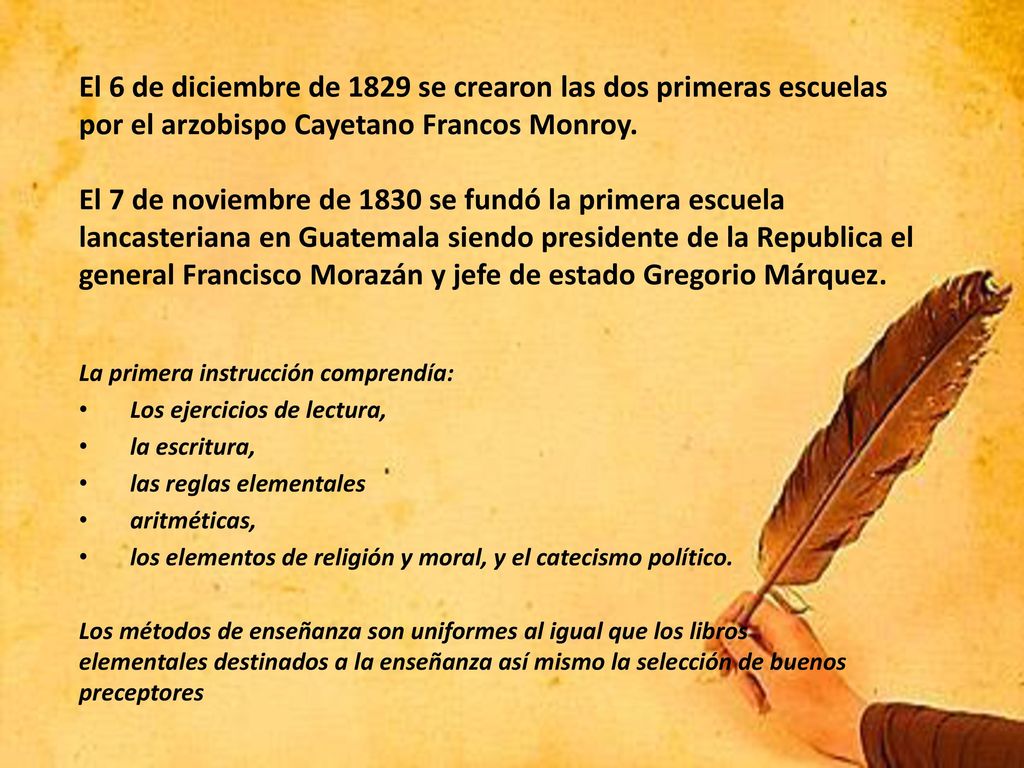 El 6 de diciembre de 1829 se crearon las dos primeras escuelas por el arzobispo Cayetano Francos Monroy. El 7 de noviembre de 1830 se fundó la primera escuela lancasteriana en Guatemala siendo presidente de la Republica el general Francisco Morazán y jefe de estado Gregorio Márquez.