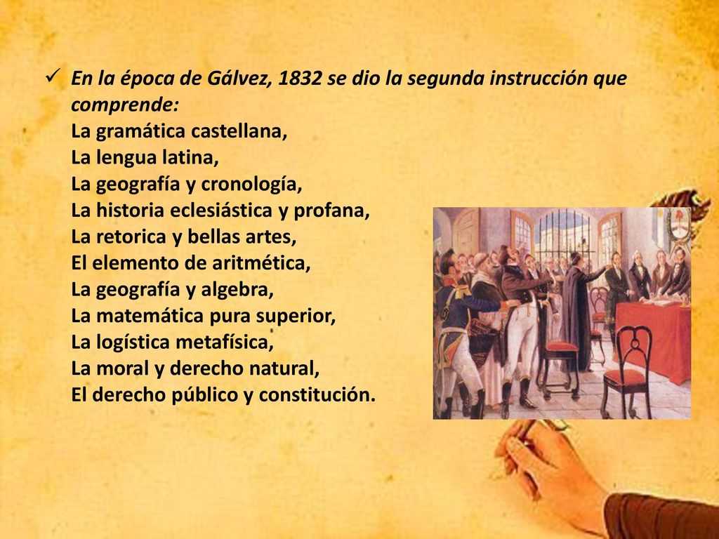 En la época de Gálvez, 1832 se dio la segunda instrucción que comprende: La gramática castellana, La lengua latina, La geografía y cronología, La historia eclesiástica y profana, La retorica y bellas artes, El elemento de aritmética, La geografía y algebra, La matemática pura superior, La logística metafísica, La moral y derecho natural, El derecho público y constitución.