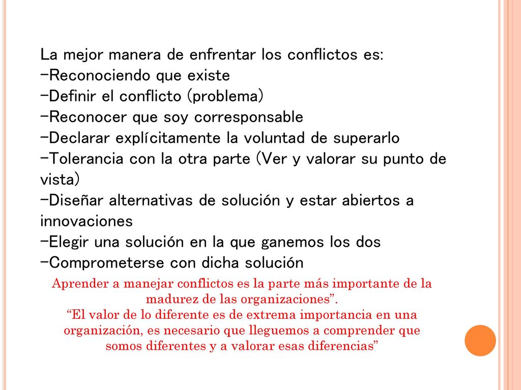 La mejor manera de enfrentar los conflictos es: -Reconociendo que existe -Definir el conflicto (problema) -Reconocer que soy corresponsable -Declarar explícitamente la voluntad de superarlo -Tolerancia con la otra parte (Ver y valorar su punto de vista) -Diseñar alternativas de solución y estar abiertos a innovaciones -Elegir una solución en la que ganemos los dos -Comprometerse con dicha solución