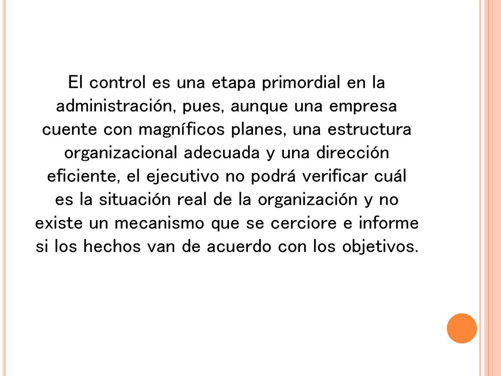 El control es una etapa primordial en la administración, pues, aunque una empresa cuente con magníficos planes, una estructura organizacional adecuada y una dirección eficiente, el ejecutivo no podrá verificar cuál es la situación real de la organización y no existe un mecanismo que se cerciore e informe si los hechos van de acuerdo con los objetivos.