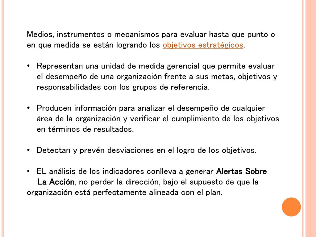 Medios, instrumentos o mecanismos para evaluar hasta que punto o en que medida se están logrando los objetivos estratégicos.