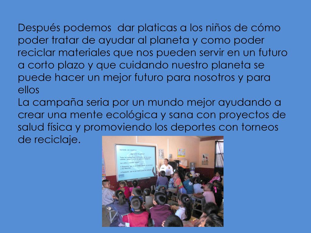 Después podemos dar platicas a los niños de cómo poder tratar de ayudar al planeta y como poder reciclar materiales que nos pueden servir en un futuro a corto plazo y que cuidando nuestro planeta se puede hacer un mejor futuro para nosotros y para ellos