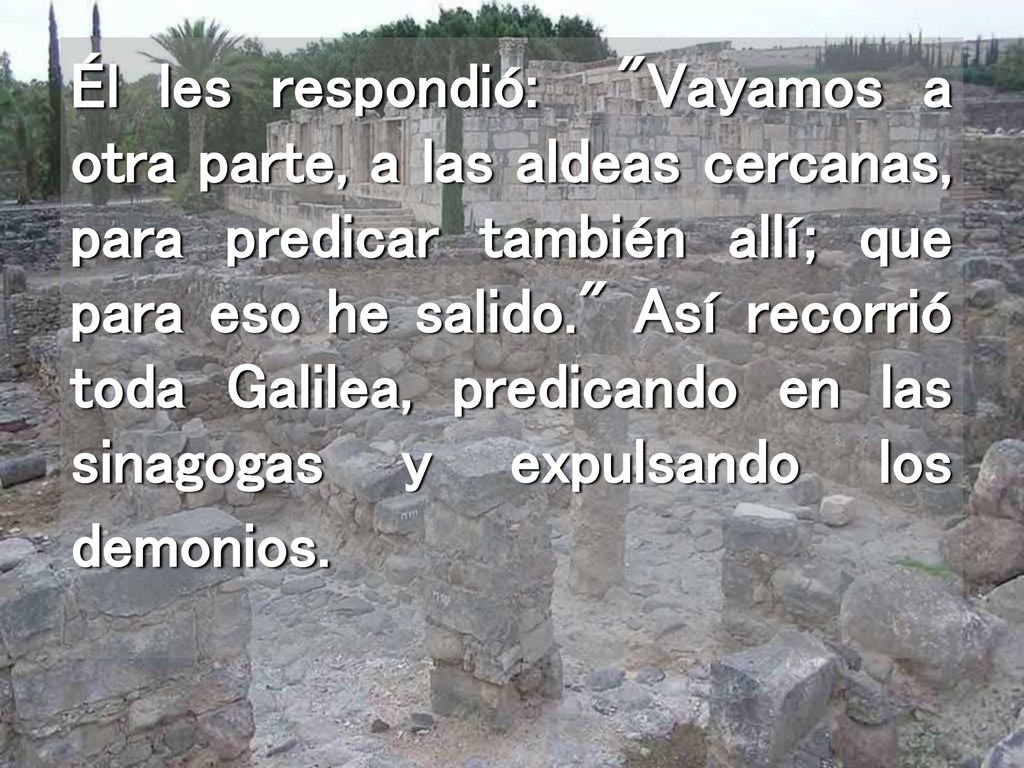 Él les respondió: Vayamos a otra parte, a las aldeas cercanas, para predicar también allí; que para eso he salido. Así recorrió toda Galilea, predicando en las sinagogas y expulsando los demonios.