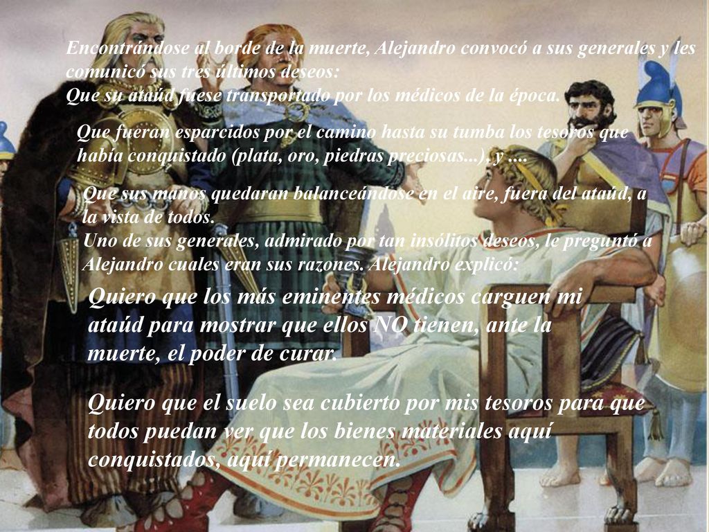 Encontrándose al borde de la muerte, Alejandro convocó a sus generales y les comunicó sus tres últimos deseos: Que su ataúd fuese transportado por los médicos de la época.