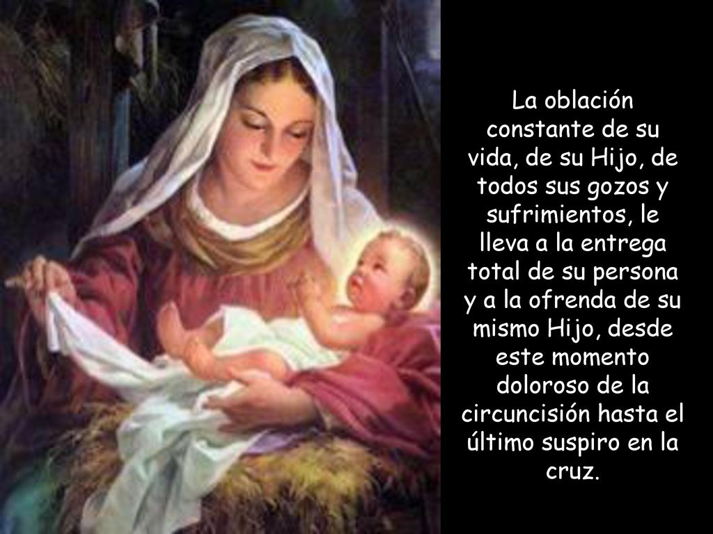 La oblación constante de su vida, de su Hijo, de todos sus gozos y sufrimientos, le lleva a la entrega total de su persona y a la ofrenda de su mismo Hijo, desde este momento doloroso de la circuncisión hasta el último suspiro en la cruz.
