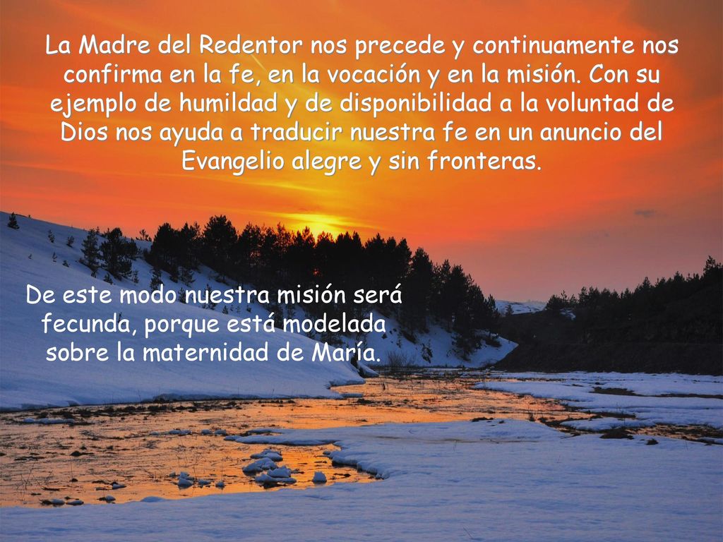 La Madre del Redentor nos precede y continuamente nos confirma en la fe, en la vocación y en la misión. Con su ejemplo de humildad y de disponibilidad a la voluntad de Dios nos ayuda a traducir nuestra fe en un anuncio del Evangelio alegre y sin fronteras.