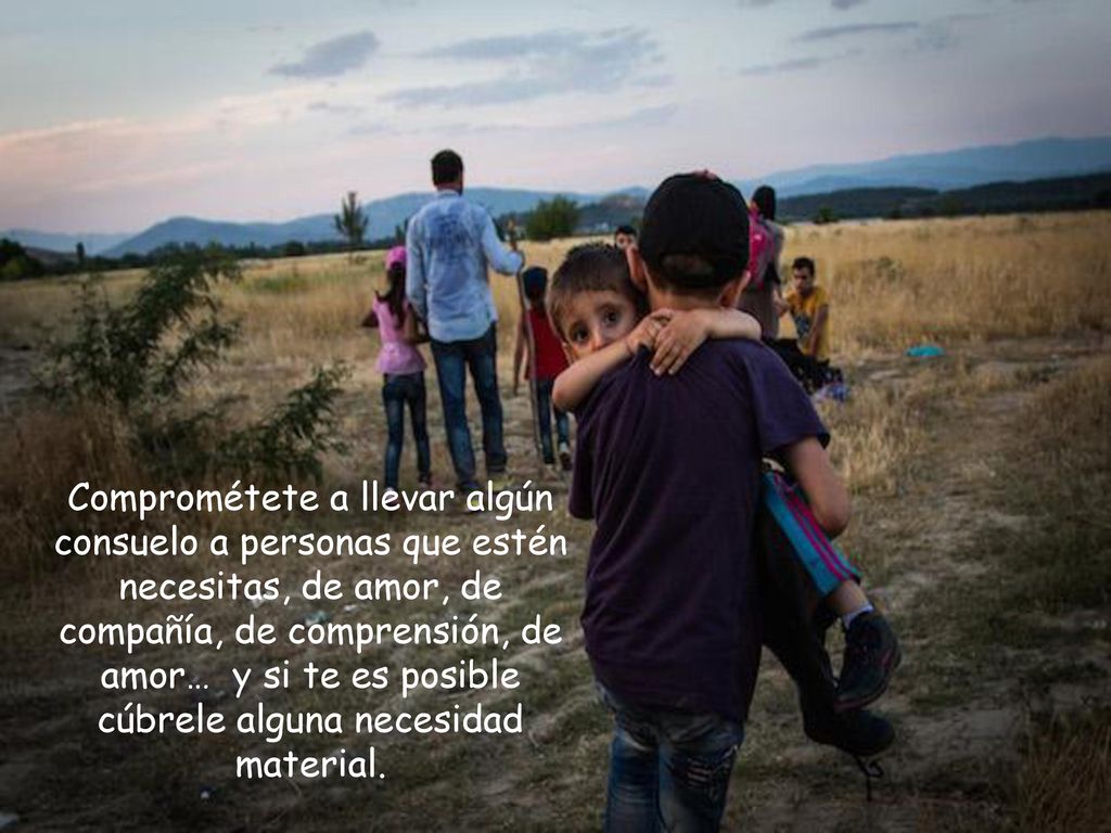 Comprométete a llevar algún consuelo a personas que estén necesitas, de amor, de compañía, de comprensión, de amor… y si te es posible cúbrele alguna necesidad material.