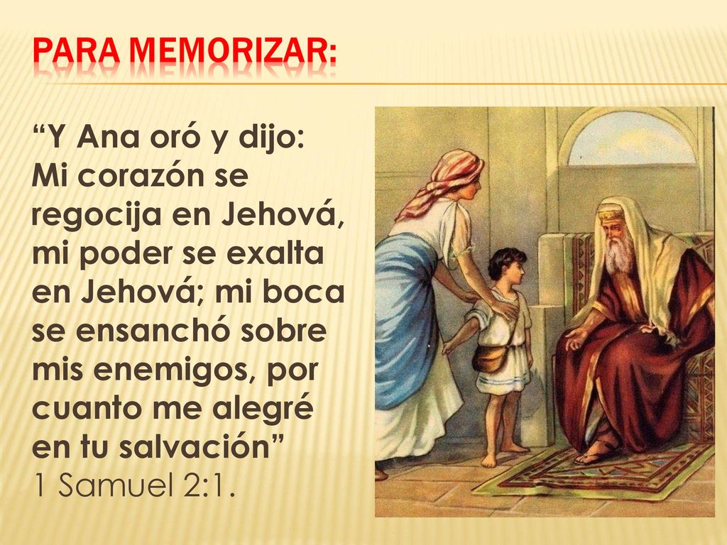 Y Ana oró y dijo: Mi corazón se regocija en Jehová, mi poder se exalta en Jehová; mi boca se ensanchó sobre mis enemigos, por cuanto me alegré en tu salvación 1 Samuel 2:1.