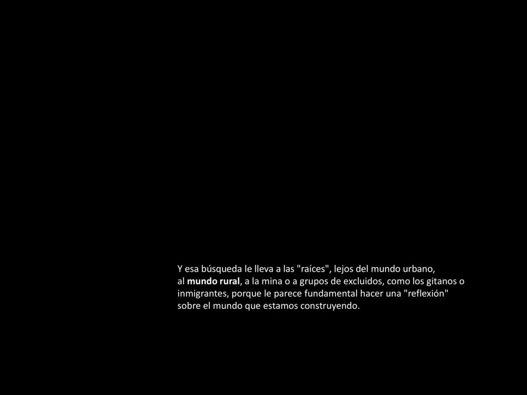 Y esa búsqueda le lleva a las raíces , lejos del mundo urbano, al mundo rural, a la mina o a grupos de excluidos, como los gitanos o inmigrantes, porque le parece fundamental hacer una reflexión sobre el mundo que estamos construyendo.