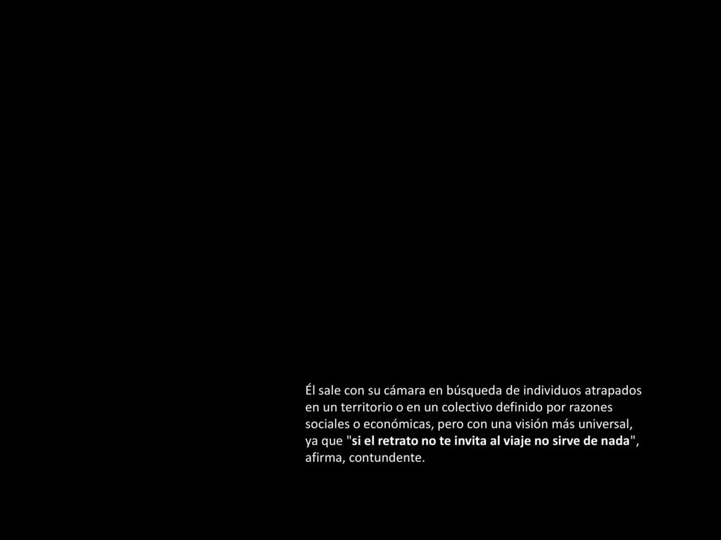 Él sale con su cámara en búsqueda de individuos atrapados en un territorio o en un colectivo definido por razones sociales o económicas, pero con una visión más universal, ya que si el retrato no te invita al viaje no sirve de nada , afirma, contundente.