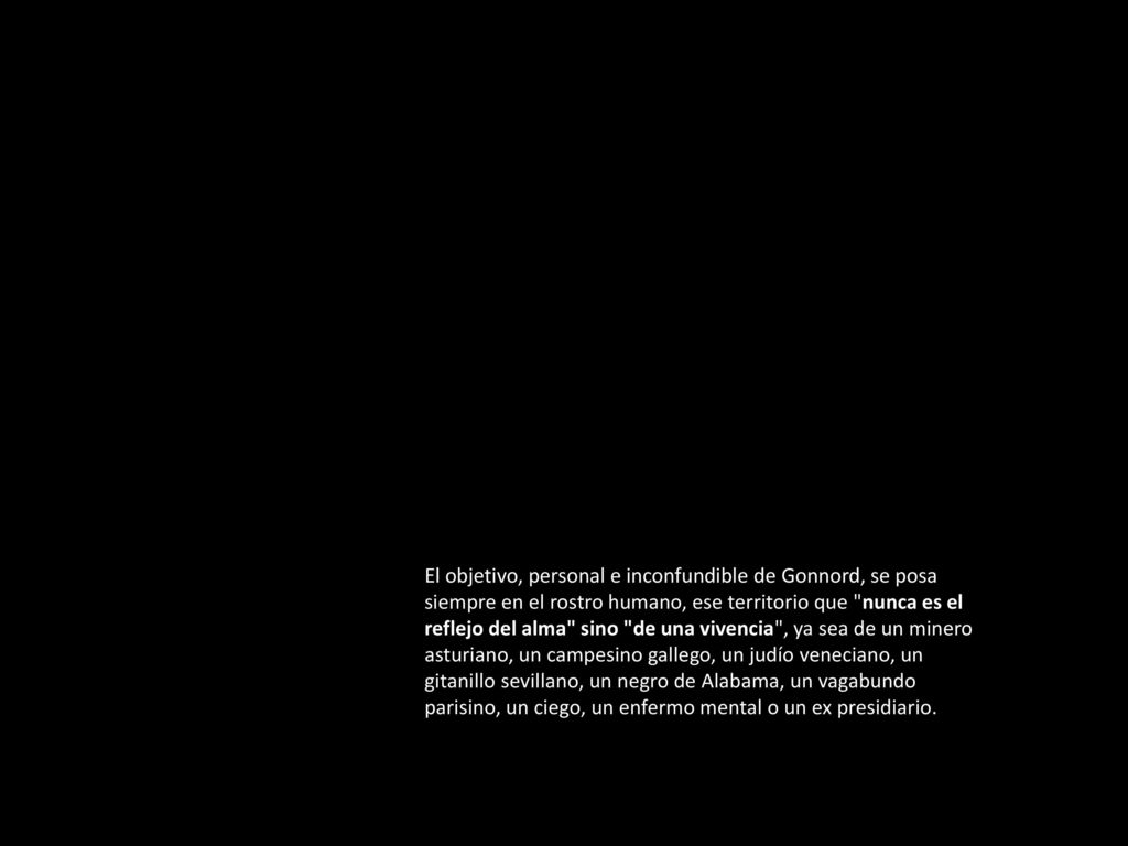 El objetivo, personal e inconfundible de Gonnord, se posa siempre en el rostro humano, ese territorio que nunca es el reflejo del alma sino de una vivencia , ya sea de un minero asturiano, un campesino gallego, un judío veneciano, un gitanillo sevillano, un negro de Alabama, un vagabundo parisino, un ciego, un enfermo mental o un ex presidiario.