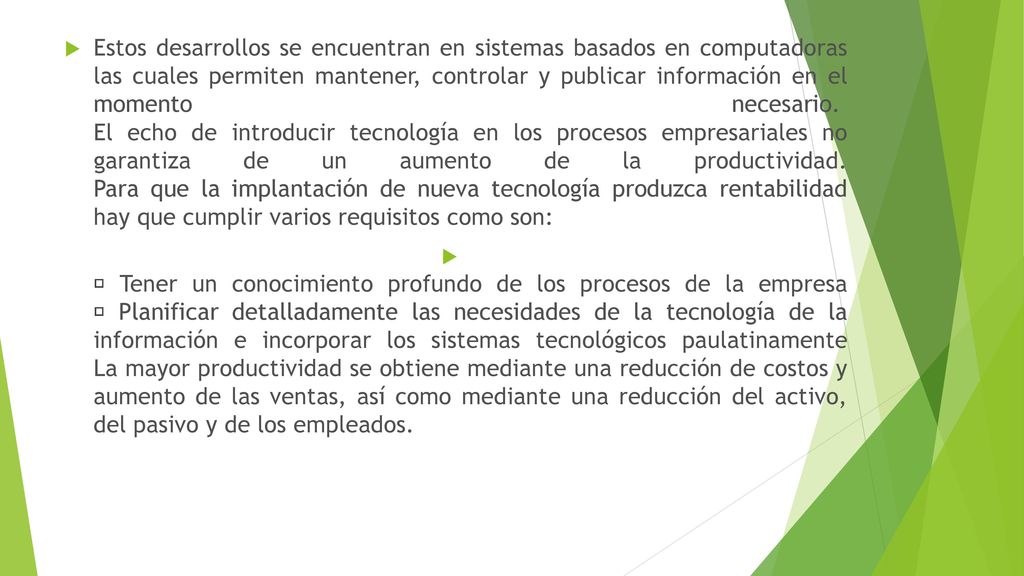 Estos desarrollos se encuentran en sistemas basados en computadoras las cuales permiten mantener, controlar y publicar información en el momento necesario. El echo de introducir tecnología en los procesos empresariales no garantiza de un aumento de la productividad. Para que la implantación de nueva tecnología produzca rentabilidad hay que cumplir varios requisitos como son: