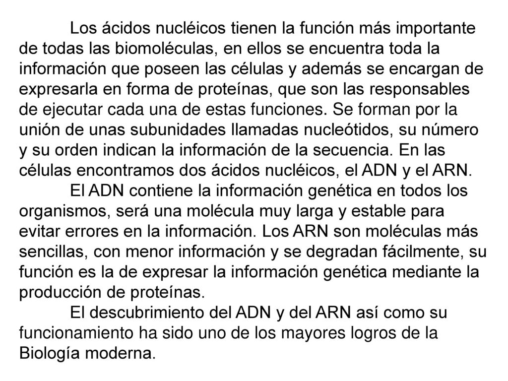 Los ácidos nucléicos tienen la función más importante de todas las biomoléculas, en ellos se encuentra toda la información que poseen las células y además se encargan de expresarla en forma de proteínas, que son las responsables de ejecutar cada una de estas funciones. Se forman por la unión de unas subunidades llamadas nucleótidos, su número y su orden indican la información de la secuencia. En las células encontramos dos ácidos nucléicos, el ADN y el ARN.