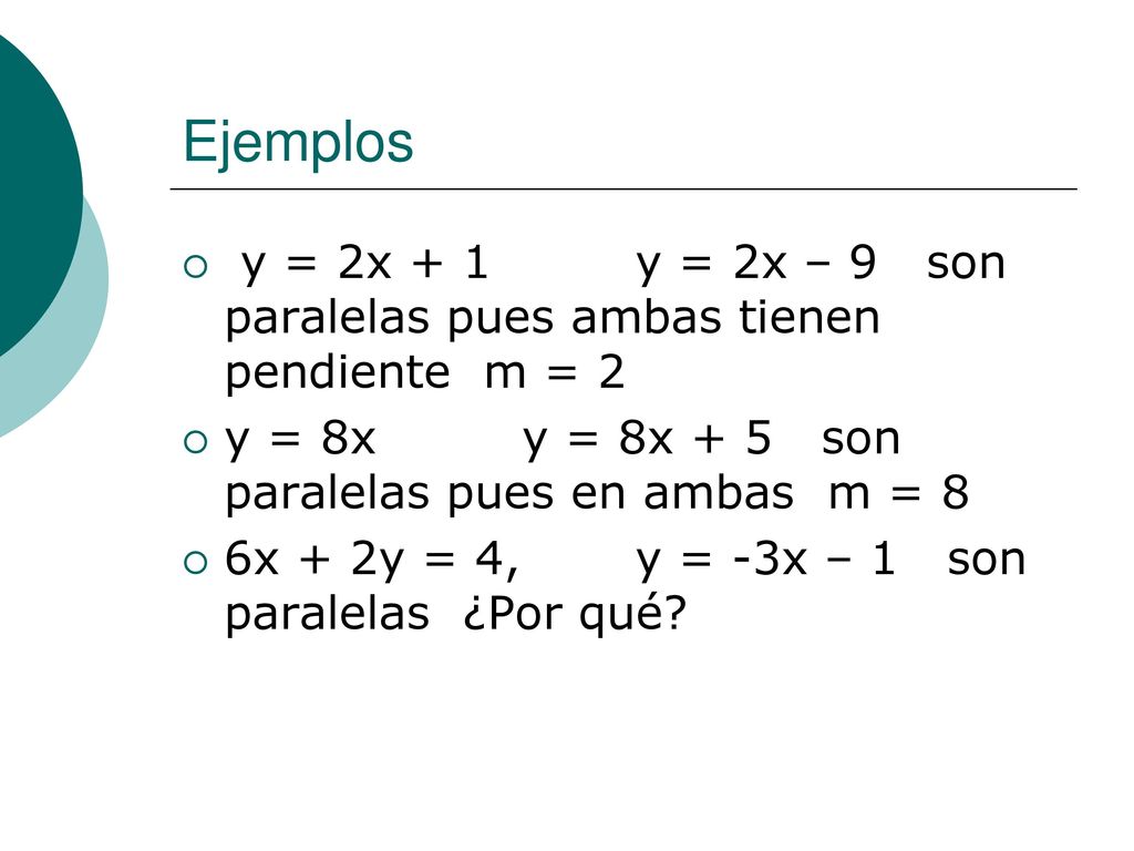 Ejemplos y = 2x + 1 y = 2x – 9 son paralelas pues ambas tienen pendiente m = 2. y = 8x y = 8x + 5 son paralelas pues en ambas m = 8.