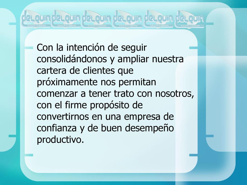 Con la intención de seguir consolidándonos y ampliar nuestra cartera de clientes que próximamente nos permitan comenzar a tener trato con nosotros, con el firme propósito de convertirnos en una empresa de confianza y de buen desempeño productivo.