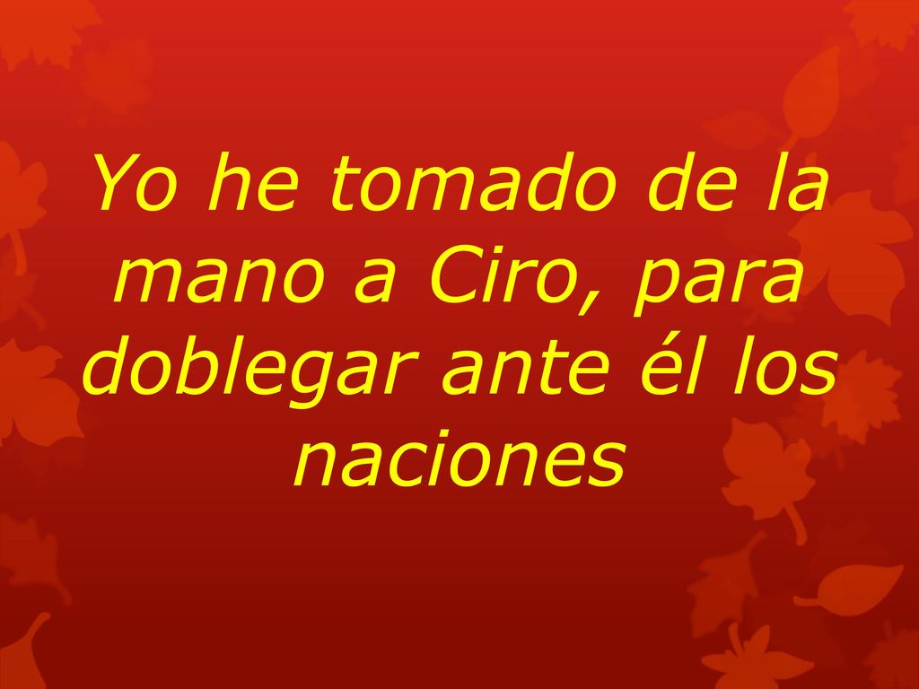 Yo he tomado de la mano a Ciro, para doblegar ante él los naciones