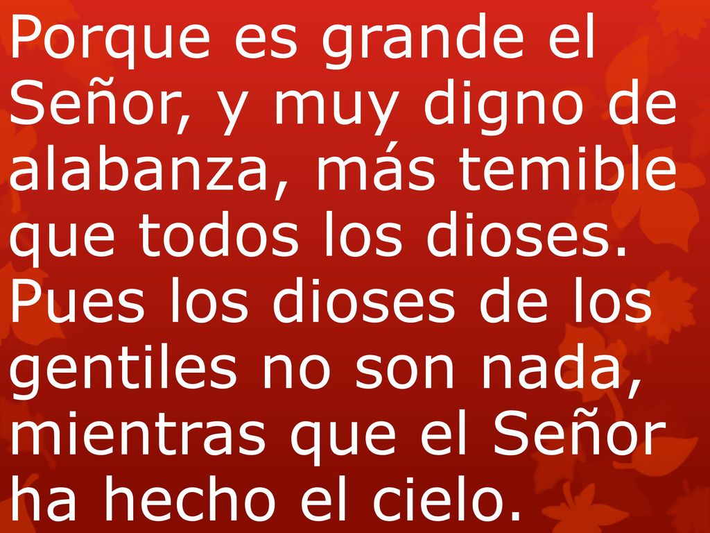 Porque es grande el Señor, y muy digno de alabanza, más temible que todos los dioses. Pues los dioses de los gentiles no son nada, mientras que el Señor ha hecho el cielo.