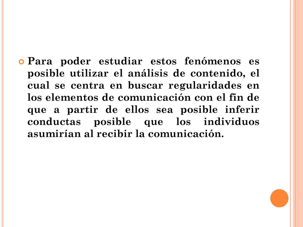 Para poder estudiar estos fenómenos es posible utilizar el análisis de contenido, el cual se centra en buscar regularidades en los elementos de comunicación con el fin de que a partir de ellos sea posible inferir conductas posible que los individuos asumirían al recibir la comunicación.