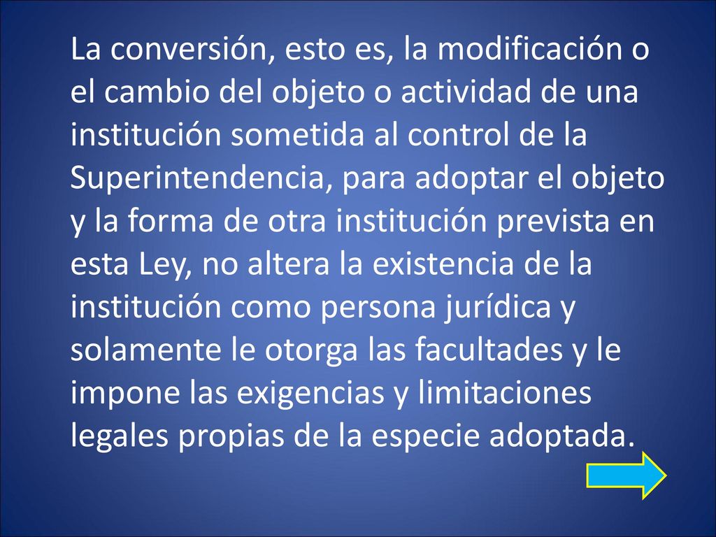 La conversión, esto es, la modificación o el cambio del objeto o actividad de una institución sometida al control de la Superintendencia, para adoptar el objeto y la forma de otra institución prevista en esta Ley, no altera la existencia de la institución como persona jurídica y solamente le otorga las facultades y le impone las exigencias y limitaciones legales propias de la especie adoptada.