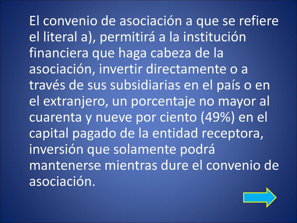 El convenio de asociación a que se refiere el literal a), permitirá a la institución financiera que haga cabeza de la asociación, invertir directamente o a través de sus subsidiarias en el país o en el extranjero, un porcentaje no mayor al cuarenta y nueve por ciento (49%) en el capital pagado de la entidad receptora, inversión que solamente podrá mantenerse mientras dure el convenio de asociación.