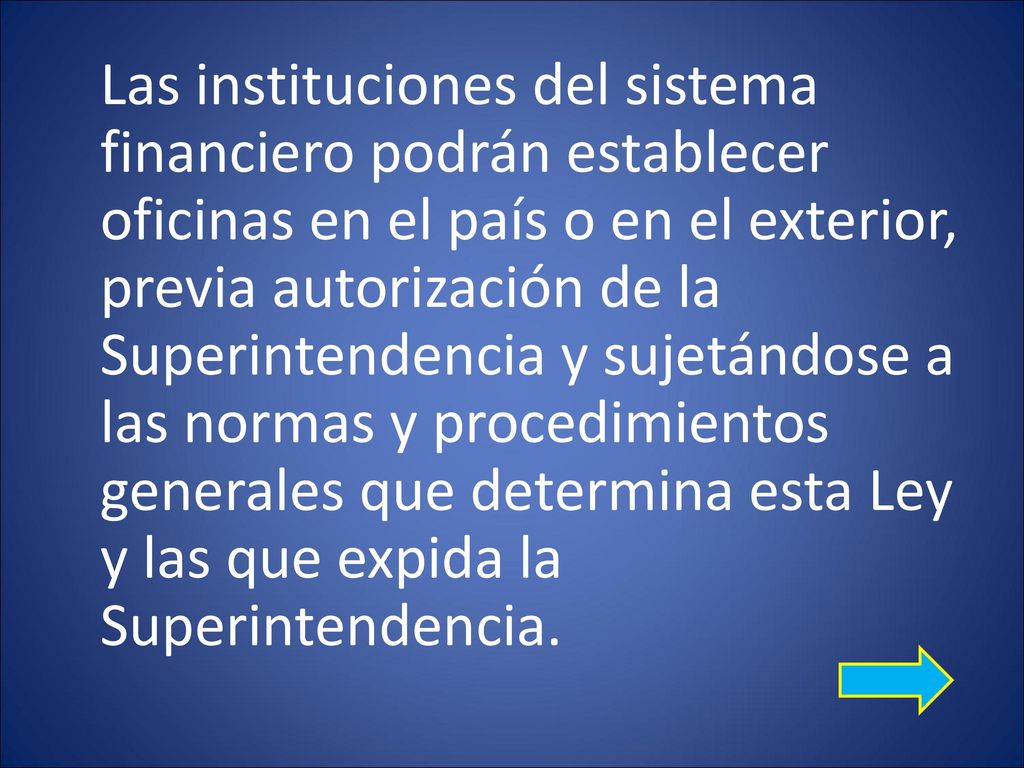 Las instituciones del sistema financiero podrán establecer oficinas en el país o en el exterior, previa autorización de la Superintendencia y sujetándose a las normas y procedimientos generales que determina esta Ley y las que expida la Superintendencia.