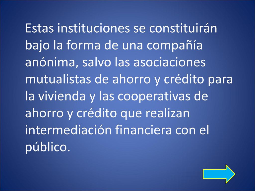 Estas instituciones se constituirán bajo la forma de una compañía anónima, salvo las asociaciones mutualistas de ahorro y crédito para la vivienda y las cooperativas de ahorro y crédito que realizan intermediación financiera con el público.