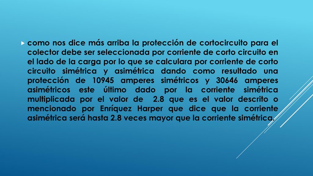 como nos dice más arriba la protección de cortocircuito para el colector debe ser seleccionada por corriente de corto circuito en el lado de la carga por lo que se calculara por corriente de corto circuito simétrica y asimétrica dando como resultado una protección de amperes simétricos y amperes asimétricos este último dado por la corriente simétrica multiplicada por el valor de 2.8 que es el valor descrito o mencionado por Enríquez Harper que dice que la corriente asimétrica será hasta 2.8 veces mayor que la corriente simétrica.