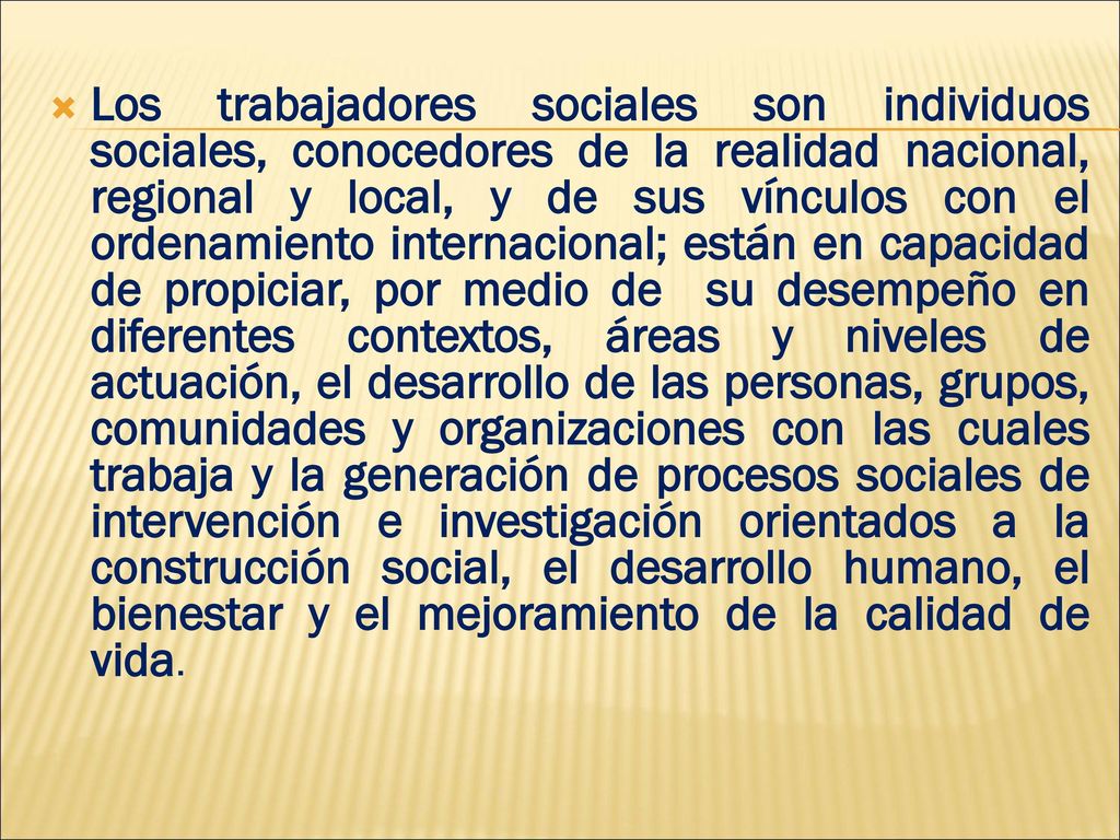 Los trabajadores sociales son individuos sociales, conocedores de la realidad nacional, regional y local, y de sus vínculos con el ordenamiento internacional; están en capacidad de propiciar, por medio de su desempeño en diferentes contextos, áreas y niveles de actuación, el desarrollo de las personas, grupos, comunidades y organizaciones con las cuales trabaja y la generación de procesos sociales de intervención e investigación orientados a la construcción social, el desarrollo humano, el bienestar y el mejoramiento de la calidad de vida.