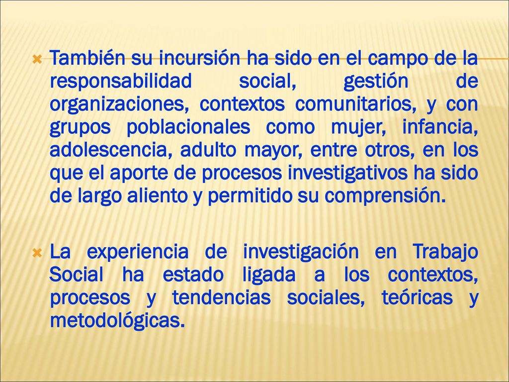 También su incursión ha sido en el campo de la responsabilidad social, gestión de organizaciones, contextos comunitarios, y con grupos poblacionales como mujer, infancia, adolescencia, adulto mayor, entre otros, en los que el aporte de procesos investigativos ha sido de largo aliento y permitido su comprensión.