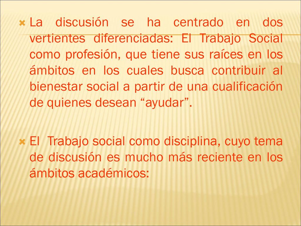 La discusión se ha centrado en dos vertientes diferenciadas: El Trabajo Social como profesión, que tiene sus raíces en los ámbitos en los cuales busca contribuir al bienestar social a partir de una cualificación de quienes desean ayudar .