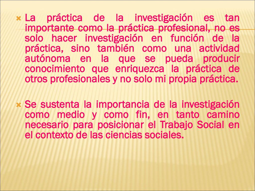 La práctica de la investigación es tan importante como la práctica profesional, no es solo hacer investigación en función de la práctica, sino también como una actividad autónoma en la que se pueda producir conocimiento que enriquezca la práctica de otros profesionales y no solo mi propia práctica.