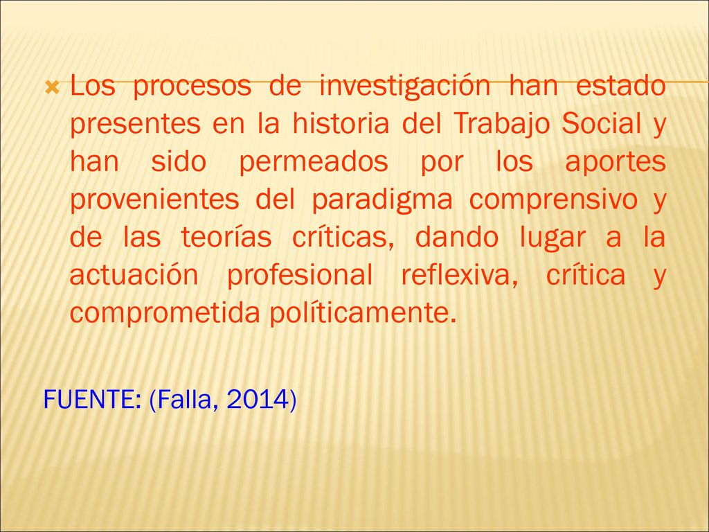 Los procesos de investigación han estado presentes en la historia del Trabajo Social y han sido permeados por los aportes provenientes del paradigma comprensivo y de las teorías críticas, dando lugar a la actuación profesional reflexiva, crítica y comprometida políticamente.