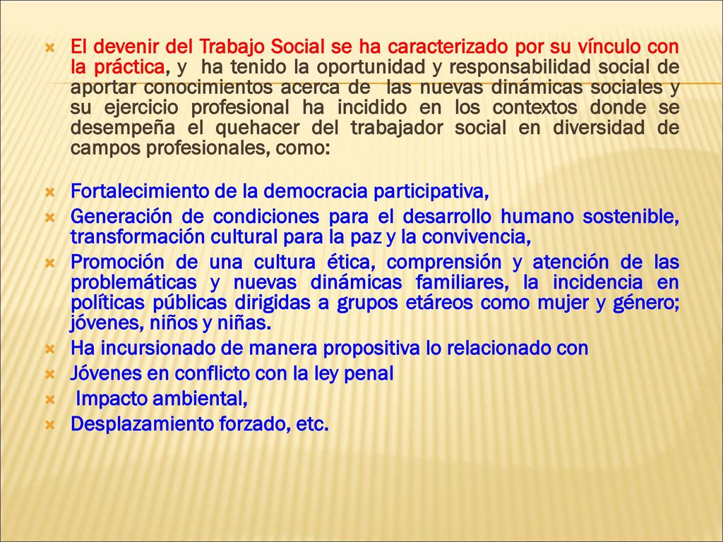 El devenir del Trabajo Social se ha caracterizado por su vínculo con la práctica, y ha tenido la oportunidad y responsabilidad social de aportar conocimientos acerca de las nuevas dinámicas sociales y su ejercicio profesional ha incidido en los contextos donde se desempeña el quehacer del trabajador social en diversidad de campos profesionales, como:
