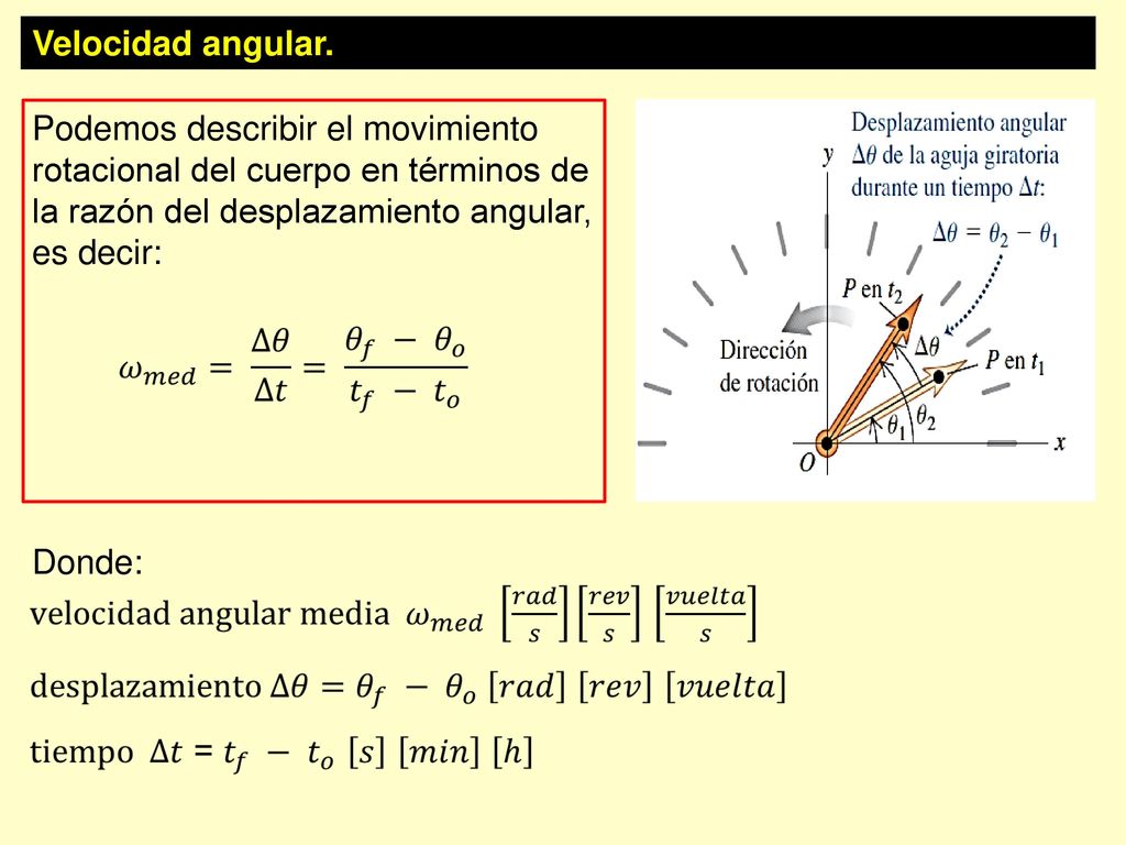Velocidad angular. Podemos describir el movimiento rotacional del cuerpo en términos de la razón del desplazamiento angular, es decir: